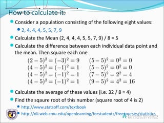 Slide 1.18
How to calculate it:
Consider a population consisting of the following eight values:
2, 4, 4, 4, 5, 5, 7, 9
Calculate the Mean (2, 4, 4, 4, 5, 5, 7, 9) / 8 = 5
Calculate the difference between each individual data point and
the mean. Then square each one
Calculate the average of these values (i.e. 32 / 8 = 4)
Find the sqaure root of this number (square root of 4 is 2)
http://www.statsoff.com/textbook
http://oli.web.cmu.edu/openlearning/forstudents/freecourses/statistics
 