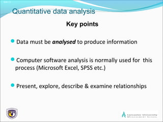 Slide 1.2
Quantitative data analysis
Key points
Data must be analysed to produce information
Computer software analysis is normally used for this
process (Microsoft Excel, SPSS etc.)
Present, explore, describe & examine relationships
 