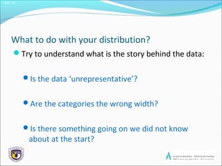Slide 1.20
What to do with your distribution?
Try to understand what is the story behind the data:
Is the data ‘unrepresentative’?
Are the categories the wrong width?
Is there something going on we did not know
about at the start?
 