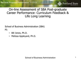 ReThink Proposal Presentation: 1/17/13


       On-line Assessment of SBA Post-graduate
      Career Performance: Curriculum Feedback &
                   Life Long Learning


    School of Business Administration (SBA)
    PI:
        • Bill Jones, Ph.D.
        • Melissa Appleyard, Ph.D.




                         School of Business Administration   1
 