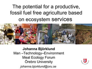 The potential for a productive,
fossil fuel free agriculture based
    on ecosystem services




      Johanna Björklund
 Man –Technology–Environment
     Meal Ecology Forum
       Örebro University
    johanna.bjorklund@oru.se
 
