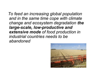 To feed an increasing global population
and in the same time cope with climate
change and ecosystem degradation the
large-scale, low-productive and
extensive mode of food production in
industrial countries needs to be
abandoned




                                  Roine Magnusson
 
