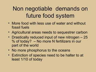 Non negotiable demands on
      future food system
• More food with less use of water and without
  fossil fuels
• Agricultural areas needs to sequestrer carbon
• Drastically reduced input of new nitrogen – 25
  % of today? – No more N fertilizers in our
  part of the world
• No more phosphorus to the oceans
• Extinction of species need to be halter to at
  least 1/10 of today
 