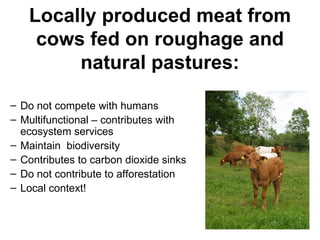 Locally produced meat from
    cows fed on roughage and
        natural pastures:

– Do not compete with humans
– Multifunctional – contributes with
  ecosystem services
– Maintain biodiversity
– Contributes to carbon dioxide sinks
– Do not contribute to afforestation
– Local context!
 