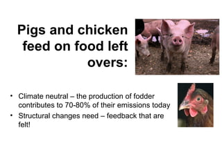 Pigs and chicken
   feed on food left
             overs:

• Climate neutral – the production of fodder
  contributes to 70-80% of their emissions today
• Structural changes need – feedback that are
  felt!
 