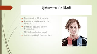 Bjørn-Henrik Ekeli
 Bjørn-Henrik er 22 år gammel.
 Er samboer med kjæresten sin
Vanessa.
 Er født og oppvokst på Buer /
Prestebakke.
 På Fritiden spiller jeg fotball.
 Har deltidsjobb på Fresenius Kabi.
 