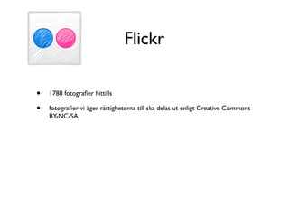 Flickr

•   1788 fotograﬁer hittills

•   fotograﬁer vi äger rättigheterna till ska delas ut enligt Creative Commons
    BY-NC-SA
 