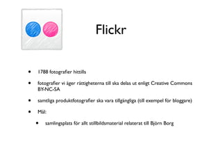 Flickr

•   1788 fotograﬁer hittills

•   fotograﬁer vi äger rättigheterna till ska delas ut enligt Creative Commons
    BY-NC-SA

•   samtliga produktfotograﬁer ska vara tillgängliga (till exempel för bloggare)

•   Mål:

    •   samlingsplats för allt stillbildsmaterial relaterat till Björn Borg
 