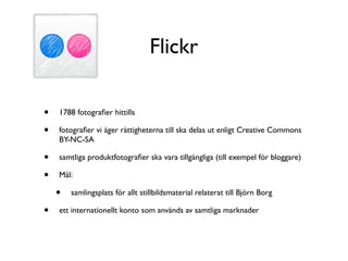 Flickr

•   1788 fotograﬁer hittills

•   fotograﬁer vi äger rättigheterna till ska delas ut enligt Creative Commons
    BY-NC-SA

•   samtliga produktfotograﬁer ska vara tillgängliga (till exempel för bloggare)

•   Mål:

    •   samlingsplats för allt stillbildsmaterial relaterat till Björn Borg

•   ett internationellt konto som används av samtliga marknader
 