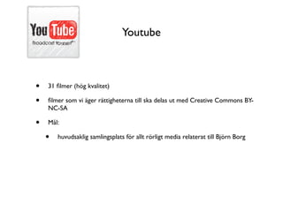 Youtube



•   31 ﬁlmer (hög kvalitet)

•   ﬁlmer som vi äger rättigheterna till ska delas ut med Creative Commons BY-
    NC-SA

•   Mål:

    •   huvudsaklig samlingsplats för allt rörligt media relaterat till Björn Borg
 