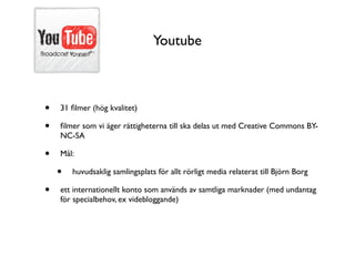 Youtube



•   31 ﬁlmer (hög kvalitet)

•   ﬁlmer som vi äger rättigheterna till ska delas ut med Creative Commons BY-
    NC-SA

•   Mål:

    •   huvudsaklig samlingsplats för allt rörligt media relaterat till Björn Borg

•   ett internationellt konto som används av samtliga marknader (med undantag
    för specialbehov, ex videbloggande)
 