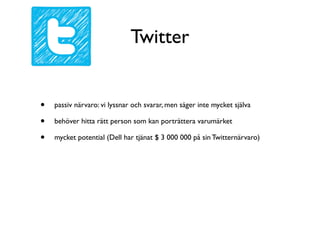 Twitter


•   passiv närvaro: vi lyssnar och svarar, men säger inte mycket själva

•   behöver hitta rätt person som kan porträttera varumärket

•   mycket potential (Dell har tjänat $ 3 000 000 på sin Twitternärvaro)
 