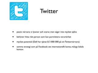 Twitter


•   passiv närvaro: vi lyssnar och svarar, men säger inte mycket själva

•   behöver hitta rätt person som kan porträttera varumärket

•   mycket potential (Dell har tjänat $ 3 000 000 på sin Twitternärvaro)

•   samma strategi som på Facebook: ett internationellt konto, många lokala
    konton
 