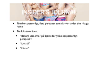 •   Tonalitet: personligt, ﬂera personer som skriver under sina riktiga
    namn
•   Tre fokusområden:
    •   “Bakom scenerna” på Björn Borg från ett personligt
        perspektiv
    •   “Livsstil”
    •   “Mode”
 