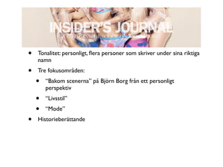 •   Tonalitet: personligt, ﬂera personer som skriver under sina riktiga
    namn
•   Tre fokusområden:
    •   “Bakom scenerna” på Björn Borg från ett personligt
        perspektiv
    •   “Livsstil”
    •   “Mode”
•   Historieberättande
 