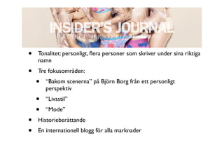 •   Tonalitet: personligt, ﬂera personer som skriver under sina riktiga
    namn
•   Tre fokusområden:
    •   “Bakom scenerna” på Björn Borg från ett personligt
        perspektiv
    •   “Livsstil”
    •   “Mode”
•   Historieberättande
•   En internationell blogg för alla marknader
 