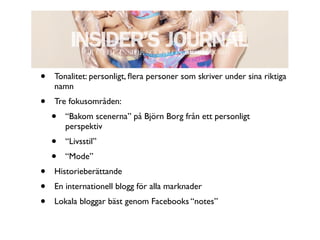 •   Tonalitet: personligt, ﬂera personer som skriver under sina riktiga
    namn
•   Tre fokusområden:
    •   “Bakom scenerna” på Björn Borg från ett personligt
        perspektiv
    •   “Livsstil”
    •   “Mode”
•   Historieberättande
•   En internationell blogg för alla marknader
•   Lokala bloggar bäst genom Facebooks “notes”
 