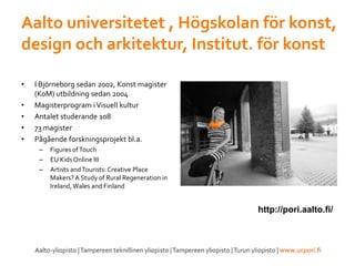 Aalto universitetet , Högskolan för konst,
design och arkitektur, Institut. för konst
• I Björneborg sedan 2002, Konst magister
(KoM) utbildning sedan 2004
• Magisterprogram iVisuell kultur
• Antalet studerande 108
• 73 magister
• Pågående forskningsprojekt bl.a.
– Figures ofTouch
– EU KidsOnline III
– Artists andTourists:Creative Place
Makers? A Study of Rural Regeneration in
Ireland,Wales and Finland
http://pori.aalto.fi/
 