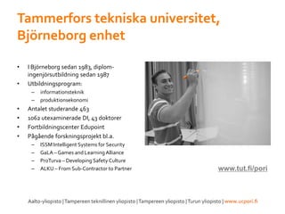 Tammerfors tekniska universitet,
Björneborg enhet
• I Björneborg sedan 1983, diplom-
ingenjörsutbildning sedan 1987
• Utbildningsprogram:
– informationsteknik
– produktionsekonomi
• Antalet studerande 463
• 1062 utexaminerade DI, 43 doktorer
• Fortbildningscenter Edupoint
• Pågående forskningsprojekt bl.a.
– ISSM Intelligent Systems for Security
– GaLA – Games and LearningAlliance
– ProTurva – Developing Safety Culture
– ALKU – From Sub-Contractor to Partner www.tut.fi/pori
 