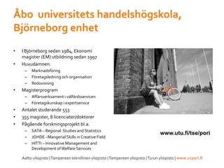 Åbo universitets handelshögskola,
Björneborg enhet
• I Björneborg sedan 1984, Ekonomi
magister (EM) utbildning sedan 1997
• Huvudämnen:
– Marknadsföring
– Företagsledning och organisation
– Redovisning
• Magisterprogram
– Affärsverksament i välfärdsservicen
– Företagskunskap i expertservice
• Antalet studerande 553
• 355 magister, 8 licenciater/doktorer
• Pågående forskningsprojekt bl.a.
– SATA – Regional Studies and Statistics
– JOHDE –Mangerial Skills in Creative Field
– HITTI – Innovative Management and
Development ofWelfare Services
www.utu.fi/tse/pori
 