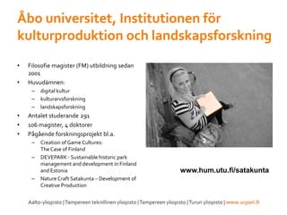 Åbo universitet, Institutionen för
kulturproduktion och landskapsforskning
• Filosofie magister (FM) utbildning sedan
2001
• Huvudämnen:
– digital kultur
– kulturarvsforskning
– landskapsforskning
• Antalet studerande 291
• 106 magister, 4 doktorer
• Pågående forskningsprojekt bl.a.
– Creation of Game Cultures:
TheCase of Finland
– DEVEPARK - Sustainable historic park
management and development in Finland
and Estonia
– Nature Craft Satakunta – Development of
Creative Production
www.hum.utu.fi/satakunta
 