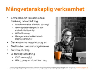 Mångvetenskaplig verksamhet
• Gemensamma fokusområden i
forskning och utbildning:
– Interaktion mellan människa och miljö
– Teknologibaserade tjänster och
användervänlig design
– Välfärdsforsking
– Management och säkerhet och
organisationskultur
• Gemensamma magisterprogram
• Studier över universitetsgränserna
• Entreprenörskap
• Ledarskapsutbildning
– JOKO (sedan 1987)
– MBA (5. program börjar i Sept. 2013)
 