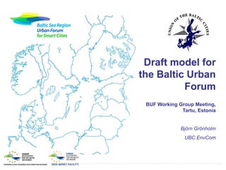 Draft model for
the Baltic Urban
Forum
BUF Working Group Meeting,
Tartu, Estonia

Björn Grönholm
UBC EnvCom

 