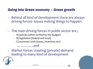 Going into Green economy – Green growth
- Behind all kind of development there are always
driving forces- issues making things to happen
- The main driving forces in public sector are ;
- A) policies (often verified by the budget)
- B) legislation (federal and local)
- C) economic tools (taxes, incentives etc)

…………. and
- Market forces creating (private) demand
leading to many kind of development
Esittäjän nimi

10

 