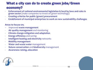 What a city can do to create green jobs/Green
economy?
-

Enforcement of national environmental legislation & local by laws and rules in
green sector (make companies to invest on green technology)
Creating criterias for public (green) procurement
Establisment of municipal enterprizes to work on new sustainability challanges

Areas to focuse on;
-- Improved waste management
- Air quality management and monitoring
- Climate change mitigation and adaptation
- Energy efficiency and saving
- Intelligent heating and electricity networks
- Mobility management
- Water and waste water management
- Nature conservation and biodiversity management
- Awareness raising, education

Esittäjän nimi

11

 