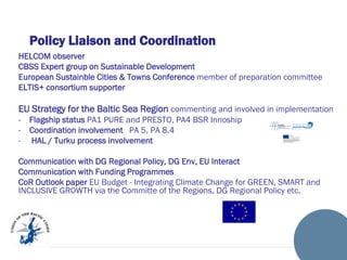 Policy Liaison and Coordination
HELCOM observer
CBSS Expert group on Sustainable Development
European Sustainble Cities & Towns Conference member of preparation committee
ELTIS+ consortium supporter

EU Strategy for the Baltic Sea Region commenting and involved in implementation
-

Flagship status PA1 PURE and PRESTO, PA4 BSR Innoship
Coordination involvement PA 5, PA 8.4
HAL / Turku process involvement

Communication with DG Regional Policy, DG Env, EU Interact
Communication with Funding Programmes
CoR Outlook paper EU Budget - Integrating Climate Change for GREEN, SMART and
INCLUSIVE GROWTH via the Committe of the Regions, DG Regional Policy etc.

 