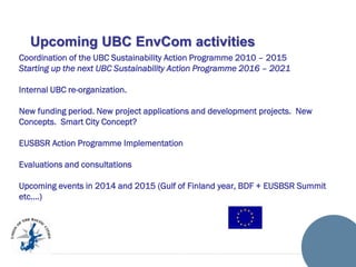 Upcoming UBC EnvCom activities
Coordination of the UBC Sustainability Action Programme 2010 – 2015
Starting up the next UBC Sustainability Action Programme 2016 – 2021
Internal UBC re-organization.
New funding period. New project applications and development projects. New
Concepts. Smart City Concept?
EUSBSR Action Programme Implementation
Evaluations and consultations
Upcoming events in 2014 and 2015 (Gulf of Finland year, BDF + EUSBSR Summit
etc….)

 