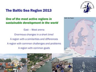 The Baltic Sea Region 2013
One of the most active regions in
sustainable development in the world
East – West arena
Enormous changes in a short time!

A region with a similarities and differences
A region with common challenges and problems
A region with common goals

 
