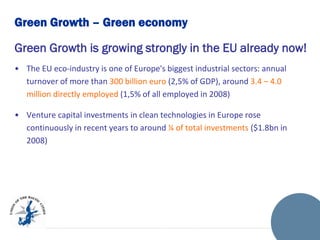 Green Growth – Green economy
Green Growth is growing strongly in the EU already now!
• The EU eco-industry is one of Europe's biggest industrial sectors: annual
turnover of more than 300 billion euro (2,5% of GDP), around 3.4 – 4.0
million directly employed (1,5% of all employed in 2008)
• Venture capital investments in clean technologies in Europe rose
continuously in recent years to around ¼ of total investments ($1.8bn in
2008)

 