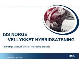 ISS NORGE 
– VELLYKKET HYBRIDSATSNING 
Bjørn Inge Dalen, IT Direktør ISS Facility Services 
En enklere hverdag 
 