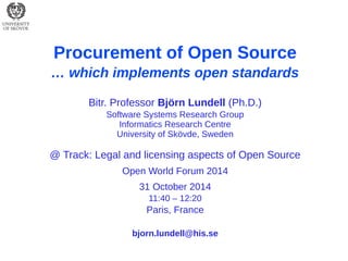 Procurement of Open Source 
… which implements open standards 
Bitr. Professor Björn Lundell (Ph.D.) 
Software Systems Research Group 
Informatics Research Centre 
University of Skövde, Sweden 
@ Track: Legal and licensing aspects of Open Source 
Open World Forum 2014 
31 October 2014 
11:40 – 12:20 
Paris, France 
bjorn.lundell@his.se  