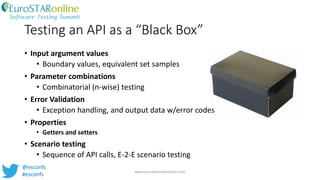Testing an API as a “Black Box”
• Input argument values
• Boundary values, equivalent set samples
• Parameter combinations
• Combinatorial (n-wise) testing
• Error Validation
• Exception handling, and output data w/error codes
• Properties
• Getters and setters
• Scenario testing
• Sequence of API calls, E-2-E scenario testing
www.eurostarconferences.com
@esconfs
#esconfs
 