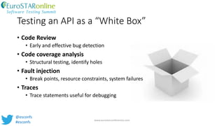 Testing an API as a “White Box”
• Code Review
• Early and effective bug detection
• Code coverage analysis
• Structural testing, identify holes
• Fault injection
• Break points, resource constraints, system failures
• Traces
• Trace statements useful for debugging
www.eurostarconferences.com
@esconfs
#esconfs
 