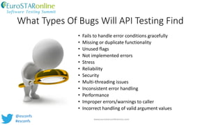 What Types Of Bugs Will API Testing Find
• Fails to handle error conditions gracefully
• Missing or duplicate functionality
• Unused flags
• Not implemented errors
• Stress
• Reliability
• Security
• Multi-threading issues
• Inconsistent error handling
• Performance
• Improper errors/warnings to caller
• Incorrect handling of valid argument values
www.eurostarconferences.com
@esconfs
#esconfs
 