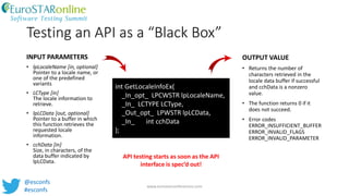 Testing an API as a “Black Box”
www.eurostarconferences.com
@esconfs
#esconfs
INPUT PARAMETERS
• lpLocaleName [in, optional]
Pointer to a locale name, or
one of the predefined
variants
• LCType [in]
The locale information to
retrieve.
• lpLCData [out, optional]
Pointer to a buffer in which
this function retrieves the
requested locale
information.
• cchData [in]
Size, in characters, of the
data buffer indicated by
lpLCData.
OUTPUT VALUE
• Returns the number of
characters retrieved in the
locale data buffer if successful
and cchData is a nonzero
value.
• The function returns 0 if it
does not succeed.
• Error codes
ERROR_INSUFFICIENT_BUFFER
ERROR_INVALID_FLAGS
ERROR_INVALID_PARAMETER
int GetLocaleInfoEx(
_In_opt_ LPCWSTR lpLocaleName,
_In_ LCTYPE LCType,
_Out_opt_ LPWSTR lpLCData,
_In_ int cchData
);
API testing starts as soon as the API
interface is spec’d out!
 