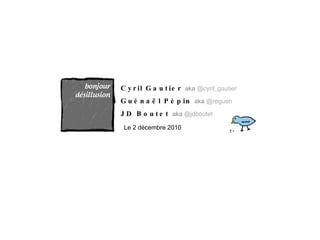 Cyril Gautier  aka  @cyril_gautier Guénaël Pépin  aka  @reguen JD Boutet  aka  @jdboutet Le 2 décembre 2010 
