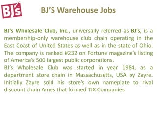 BJ’S Warehouse Jobs
BJ’s Wholesale Club, Inc., universally referred as BJ’s, is a
membership-only warehouse club chain operating in the
East Coast of United States as well as in the state of Ohio.
The company is ranked #232 on Fortune magazine’s listing
of America’s 500 largest public corporations.
BJ’s Wholesale Club was started in year 1984, as a
department store chain in Massachusetts, USA by Zayre.
Initially Zayre sold his store’s own nameplate to rival
discount chain Ames that formed TJX Companies
 