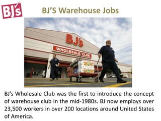 BJ’S Warehouse Jobs
BJ’s Wholesale Club was the first to introduce the concept
of warehouse club in the mid-1980s. BJ now employs over
23,500 workers in over 200 locations around United States
of America.
 