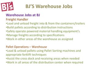 BJ’S Warehouse Jobs
Warehouse Jobs at BJ
Freight Handler
•Load and unload freight into & from the containers/trailers
•Build pallets according to distribution instructions
•Safely operate powered material handling equipment’s
•Manage freights according to specifications
•Work in other areas of the warehouse as assigned
Pallet Operations – Warehouse
•Load & unload pallets using Pallet Sorting machines and
appropriate forklift techniques
•Assist the cross dock and receiving areas when needed
•Work in all areas of the distribution center when required
 