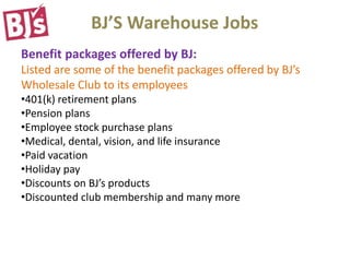 BJ’S Warehouse Jobs
Benefit packages offered by BJ:
Listed are some of the benefit packages offered by BJ’s
Wholesale Club to its employees
•401(k) retirement plans
•Pension plans
•Employee stock purchase plans
•Medical, dental, vision, and life insurance
•Paid vacation
•Holiday pay
•Discounts on BJ’s products
•Discounted club membership and many more
 