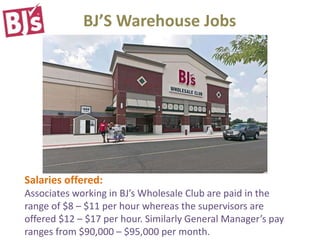 BJ’S Warehouse Jobs
Salaries offered:
Associates working in BJ’s Wholesale Club are paid in the
range of $8 – $11 per hour whereas the supervisors are
offered $12 – $17 per hour. Similarly General Manager’s pay
ranges from $90,000 – $95,000 per month.
 