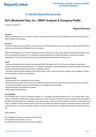 Find Industry reports, Company profiles
ReportLinker                                                                      and Market Statistics



                                            >> Get this Report Now by email!

BJ's Wholesale Club, Inc.: SWOT Analysis & Company Profile
Published on April 2010

                                                                                                            Report Summary

Synopsis
WMI's BJ's Wholesale Club, Inc. contains a company overview, key facts, locations and subsidiaries, news and events as well as a
SWOT analysis of the company.


Summary
This SWOT Analysis company profile is a crucial resource for industry executives and anyone looking to quickly understand the key
information concerning BJ's Wholesale Club, Inc.'s business.


WMI's 'BJ's Wholesale Club, Inc. SWOT Analysis & Company Profile' reports utilize a wide range of primary and secondary sources,
which are analyzed and presented in a consistent and easily accessible format. WMI strictly follows a standardized research
methodology to ensure high levels of data quality and these characteristics guarantee a unique report.


Scope
' Examines and identifies key information and issues about (BJ's Wholesale Club, Inc.) for business intelligence requirements
' Studies and presents BJ's Wholesale Club, Inc.'s strengths, weaknesses, opportunities (growth potential) and threats (competition).
Strategic and operational business information is objectively reported.
' The profile contains business operations, the company history, major products and services, prospects, key competitors, structure
and key employees, locations and subsidiaries.


Reasons To Buy
' Quickly enhance your understanding of the company.
' Obtain details and analysis of the market and competitors as well as internal and external factors which could impact the industry.
' Increase business/sales activities by understanding your competitors' businesses better.
' Recognize potential partnerships and suppliers.
' Obtain yearly profitability figures


Key Highlights
BJ's Wholesale Club, Inc. (BJ's), a subsidiary of Waban Inc., is engaged in operating warehouse clubs. The company offers a wide
range of merchandise including food, apparels, electronics, furniture, gasoline and others through its warehouse clubs and website. It
also offers specialty services to its customers such as optical centers, food courts, home improvement services, car rental service and
others. It operates 187 BJ's warehouse clubs, three cross dock distribution centers and also has 104 gasoline stations, located at its
warehouse clubs. The company principally operates in 15 states across the US and is headquartered at Natick, Massachusetts, the
US.


News Headlines


BJ's Wholesale Club reports net income in fourth quarter
BJ's Wholesale Club net sales up by 2%
BJ's Wholesale Club partners with Zip Express Installation




BJ's Wholesale Club, Inc.: SWOT Analysis & Company Profile                                                                      Page 1/4
 