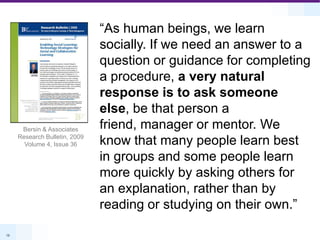 “As human beings, we learn socially. If we need an answer to a question or guidance for completing a procedure, a very natural response is to ask someone else, be that person a friend, manager or mentor. We know that many people learn best in groups and some people learn more quickly by asking others for an explanation, rather than by reading or studying on their own.”Bersin & Associates Research Bulletin, 2009Volume 4, Issue 36