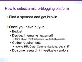 How to select a micro-blogging platformFind a sponsor and get buy-in.Once you have buy-in…BudgetDecide: Internal vs. external?Think about: IT infrastructure, intellectual propertyGather requirementsInvolve HR, Corp. Communications, Legal, ITDo some research / investigate vendors