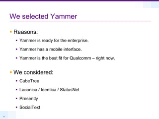 We selected YammerReasons:Yammer is ready for the enterprise.Yammer has a mobile interface.Yammer is the best fit for Qualcomm – right now.We considered:CubeTreeLaconica / Identica / StatusNetPresentlySocialText