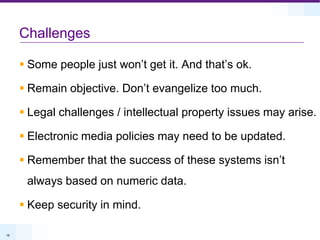 ChallengesSome people just won’t get it. And that’s ok.Remain objective. Don’t evangelize too much.Legal challenges / intellectual property issues may arise.Electronic media policies may need to be updated.Remember that the success of these systems isn’t always based on numeric data.Keep security in mind.